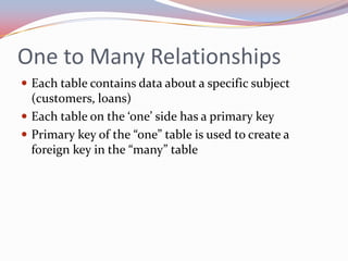 One to Many Relationships
 Each table contains data about a specific subject
  (customers, loans)
 Each table on the ‘one’ side has a primary key
 Primary key of the “one” table is used to create a
  foreign key in the “many” table
 