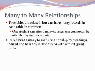 Many to Many Relationships
 Two tables are related, but can have many records in
 each table in common
   One student can attend many courses; one course can be
    attended by many students
 Implement a many to many relationship by creating a
 pair of one to many relationships with a third (join)
 table
 