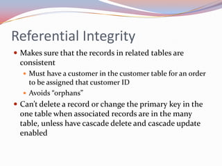 Referential Integrity
 Makes sure that the records in related tables are
 consistent
   Must have a customer in the customer table for an order
    to be assigned that customer ID
   Avoids “orphans”
 Can’t delete a record or change the primary key in the
 one table when associated records are in the many
 table, unless have cascade delete and cascade update
 enabled
 