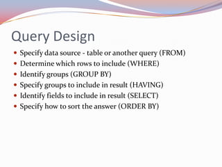 Query Design
 Specify data source - table or another query (FROM)
 Determine which rows to include (WHERE)
 Identify groups (GROUP BY)
 Specify groups to include in result (HAVING)
 Identify fields to include in result (SELECT)
 Specify how to sort the answer (ORDER BY)
 