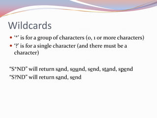 Wildcards
 ‘*’ is for a group of characters (0, 1 or more characters)
 ‘?’ is for a single character (and there must be a
  character)

“S*ND” will return sand, sound, send, stand, spend
“S?ND” will return sand, send
 