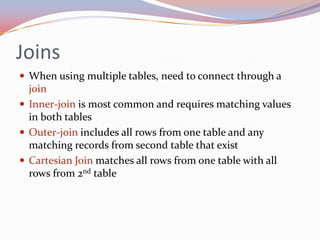 Joins
 When using multiple tables, need to connect through a
  join
 Inner-join is most common and requires matching values
  in both tables
 Outer-join includes all rows from one table and any
  matching records from second table that exist
 Cartesian Join matches all rows from one table with all
  rows from 2nd table
 