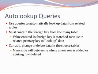 Autolookup Queries
 Use queries to automatically look up data from related
  tables
 Must contain the foreign key from the many table
    Value entered in foreign key is matched to value in
     related primary key to “look up” data
 Can add, change or delete data in the source tables
    Many side will determine where a new row is added or
     existing row deleted
 
