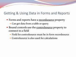 Getting & Using Data in Forms and Reports
  Forms and reports have a recordsource property
     Can get data from a table or query
  Bound controls use the controlsource property to
   connect to a field
    Field for controlsource must be in form recordsource
    Controlsource is also used for calculations
 