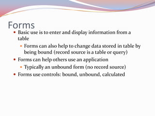 Forms
  Basic use is to enter and display information from a
   table
     Forms can also help to change data stored in table by
      being bound (record source is a table or query)
  Forms can help others use an application
     Typically an unbound form (no record source)
  Forms use controls: bound, unbound, calculated
 