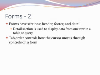 Forms - 2
 Forms have sections: header, footer, and detail
    Detail section is used to display data from one row in a
     table or query
 Tab order controls how the cursor moves through
  controls on a form
 