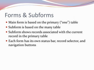 Forms & Subforms
 Main form is based on the primary (“one”) table
 Subform is based on the many table
 Subform shows records associated with the current
  record in the primary table
 Each form has its own status bar, record selector, and
  navigation buttons
 