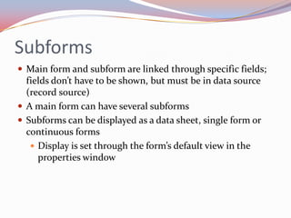 Subforms
 Main form and subform are linked through specific fields;
  fields don’t have to be shown, but must be in data source
  (record source)
 A main form can have several subforms
 Subforms can be displayed as a data sheet, single form or
  continuous forms
    Display is set through the form’s default view in the
     properties window
 