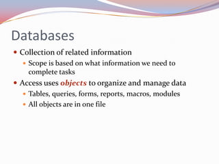 Databases
 Collection of related information
    Scope is based on what information we need to
     complete tasks
 Access uses objects to organize and manage data
    Tables, queries, forms, reports, macros, modules
    All objects are in one file
 