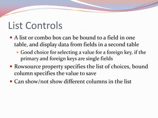 List Controls
 A list or combo box can be bound to a field in one
 table, and display data from fields in a second table
   Good choice for selecting a value for a foreign key, if the
    primary and foreign keys are single fields
 Rowsource property specifies the list of choices, bound
  column specifies the value to save
 Can show/not show different columns in the list
 