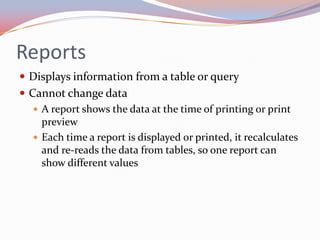 Reports
 Displays information from a table or query
 Cannot change data
    A report shows the data at the time of printing or print
     preview
    Each time a report is displayed or printed, it recalculates
     and re-reads the data from tables, so one report can
     show different values
 