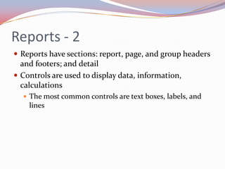 Reports - 2
 Reports have sections: report, page, and group headers
  and footers; and detail
 Controls are used to display data, information,
  calculations
   The most common controls are text boxes, labels, and
    lines
 