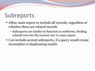 Subreports
 Allow main report to include all records, regardless of
 whether there are related records
   Subreports are similar in function to subforms, finding
    related rows for the current row in main report
 Can include several subreports, if a query would create
 incomplete or duplicating results
 