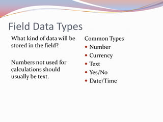 Field Data Types
What kind of data will be   Common Types
stored in the field?         Number
                             Currency
Numbers not used for         Text
calculations should
                             Yes/No
usually be text.
                             Date/Time
 