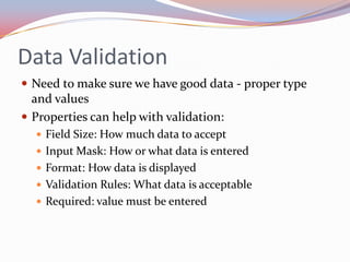 Data Validation
 Need to make sure we have good data - proper type
  and values
 Properties can help with validation:
   Field Size: How much data to accept
   Input Mask: How or what data is entered
   Format: How data is displayed
   Validation Rules: What data is acceptable
   Required: value must be entered
 