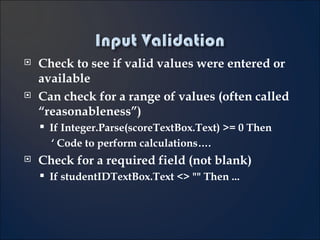 Check to see if valid values were entered or available  Can check for a range of values (often called “reasonableness”) If Integer.Parse(scoreTextBox.Text) >= 0 Then ‘  Code to perform calculations…. Check for a required field (not blank) If studentIDTextBox.Text <> "" Then ... 4- 