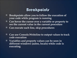Breakpoints allow you to follow the execution of your code while program is running Can hover the cursor over a variable or property to see the current value in the current procedure Can execute each line, skip procedures Can use Console.Writeline to output values to track code execution Variables and property values can be seen in different windows (autos, locals) while code is executing 5- 