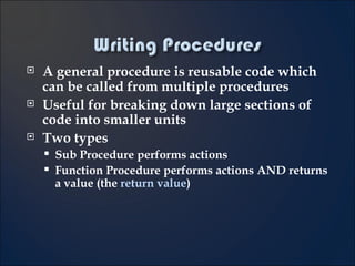 A general procedure is reusable code which can be called from multiple procedures Useful for breaking down large sections of code into smaller units Two types Sub Procedure performs actions Function Procedure performs actions AND returns a value (the  return value ) 