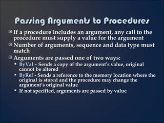 If a procedure includes an argument, any call to the procedure must supply a value for the argument Number of arguments, sequence and data type must match Arguments are passed one of two ways: ByVal  – Sends a copy of the argument’s value, original cannot be altered ByRef   - Sends a reference to the memory location where the original is stored and the procedure may change the argument’s original value If not specified, arguments are passed by value 5- 