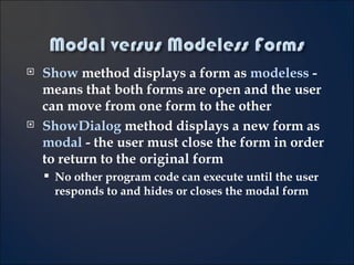 Show  method displays a form as  modeless   - means that both forms are open and the user can move from one form to the other ShowDialog  method displays a new form as  modal  - the user must close the form in order to return to the original form No other program code can execute until the user responds to and hides or closes the modal form 6- 