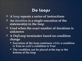 A  loop  repeats a series of instructions An  iteration  is a single execution of the statement(s) in the loop Used when the exact number of iterations is unknown A Do/Loop terminates based on condition change Execution of the loop continues  while  a condition is True or  until  a condition is True The condition can be placed at the top or the bottom of the loop 