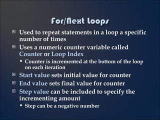 Used to repeat statements in a loop a specific number of times Uses a numeric counter variable called  Counter  or  Loop Index Counter is incremented at the bottom of the loop on each iteration Start value  sets initial value for counter End value  sets final value for counter Step value  can be included to specify the incrementing amount  Step can be a negative number 