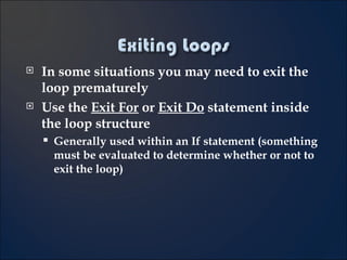 In some situations you may need to exit the loop prematurely Use the  Exit For  or  Exit Do  statement inside the loop structure Generally used within an If statement (something must be evaluated to determine whether or not to exit the loop) 
