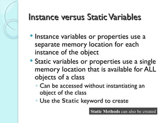 Instance versus Static Variables
 Instance variables or properties use a
  separate memory location for each
  instance of the object
 Static variables or properties use a single
  memory location that is available for ALL
  objects of a class
    ◦ Can be accessed without instantiating an
      object of the class
    ◦ Use the Static keyword to create
                         Static Methods can also be created
 
