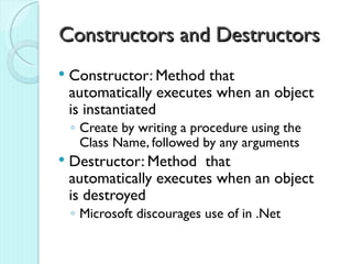 Constructors and Destructors
   Constructor: Method that
    automatically executes when an object
    is instantiated
    ◦ Create by writing a procedure using the
      Class Name, followed by any arguments
   Destructor: Method that
    automatically executes when an object
    is destroyed
    ◦ Microsoft discourages use of in .Net
 