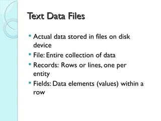 Text Data Files
 Actual data stored in files on disk
  device
 File: Entire collection of data
 Records: Rows or lines, one per
  entity
 Fields: Data elements (values) within a
  row
 