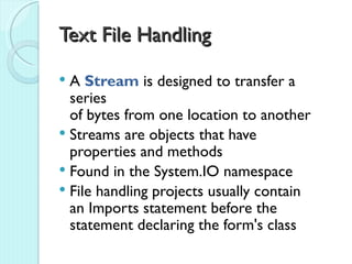 Text File Handling

 A Stream is designed to transfer a
  series
  of bytes from one location to another
 Streams are objects that have
  properties and methods
 Found in the System.IO namespace
 File handling projects usually contain
  an Imports statement before the
  statement declaring the form's class
 