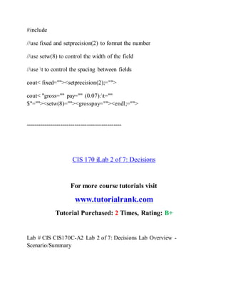 #include
//use fixed and setprecision(2) to format the number
//use setw(8) to control the width of the field
//use t to control the spacing between fields
cout< fixed=""><setprecision(2);="">
cout< "gross="" pay="" (0.07):t=""
$"=""><setw(8)=""><grosspay=""><endl;="">
===============================================
CIS 170 iLab 2 of 7: Decisions
For more course tutorials visit
www.tutorialrank.com
Tutorial Purchased: 2 Times, Rating: B+
Lab # CIS CIS170C-A2 Lab 2 of 7: Decisions Lab Overview -
Scenario/Summary
 