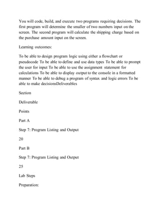 You will code, build, and execute two programs requiring decisions. The
first program will determine the smaller of two numbers input on the
screen. The second program will calculate the shipping charge based on
the purchase amount input on the screen.
Learning outcomes:
To be able to design program logic using either a flowchart or
pseudocode To be able to define and use data types To be able to prompt
the user for input To be able to use the assignment statement for
calculations To be able to display output to the console in a formatted
manner To be able to debug a program of syntax and logic errors To be
able to make decisionsDeliverables
Section
Deliverable
Points
Part A
Step 7: Program Listing and Output
20
Part B
Step 7: Program Listing and Output
25
Lab Steps
Preparation:
 