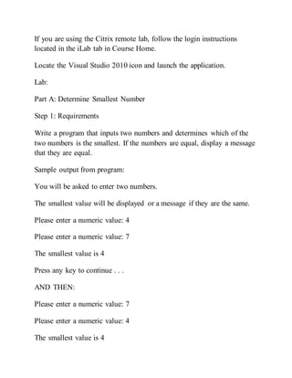 If you are using the Citrix remote lab, follow the login instructions
located in the iLab tab in Course Home.
Locate the Visual Studio 2010 icon and launch the application.
Lab:
Part A: Determine Smallest Number
Step 1: Requirements
Write a program that inputs two numbers and determines which of the
two numbers is the smallest. If the numbers are equal, display a message
that they are equal.
Sample output from program:
You will be asked to enter two numbers.
The smallest value will be displayed or a message if they are the same.
Please enter a numeric value: 4
Please enter a numeric value: 7
The smallest value is 4
Press any key to continue . . .
AND THEN:
Please enter a numeric value: 7
Please enter a numeric value: 4
The smallest value is 4
 