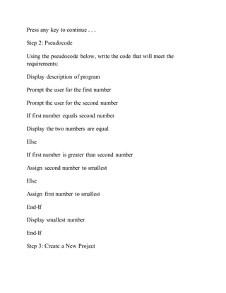 Press any key to continue . . .
Step 2: Pseudocode
Using the pseudocode below, write the code that will meet the
requirements:
Display description of program
Prompt the user for the first number
Prompt the user for the second number
If first number equals second number
Display the two numbers are equal
Else
If first number is greater than second number
Assign second number to smallest
Else
Assign first number to smallest
End-If
Display smallest number
End-If
Step 3: Create a New Project
 