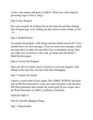 Create a new project and name it LAB2A. Write your code using the
processing logic in Part A, Step 2.
Step 4: Save Program
Save your program by clicking File on the menu bar and then clicking
Save Program.cpp, or by clicking the Save button on the toolbar, or Ctrl
+ S.
Step 5: Build Solution
To compile the program, click Debug and then Build solution (F7). You
should receive no error messages. If you see some error messages, check
the code above to make sure you didn’t key in something wrong. Once
you make your corrections to the code, go ahead and click Build >>
Build Solution again.
Step 6: Execute the Program
Once you have no syntax errors, to execute or run your program, click
Debug on the menu bar, and then click Start Debugging.
Step 7: Capture the Output
Capture a screen print of your output. (Do a PRINT SCREEN and paste
into an MS Word document.) Copy your code and paste it into the same
MS Word document that contains the screen print of your output. Save
the Word Document as Lab02A_LastName_FirstInitial.
END OF PART A
Part B: Calculate Shipping Charge
Step 1: Requirements
 