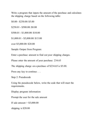 Write a program that inputs the amount of the purchase and calculates
the shipping charge based on the following table:
$0.00 - $250.00:$5.00
$250.01 - $500.00: $8.00
$500.01 - $1,000.00: $10.00
$1,000.01 - $5,000.00: $15.00
over $5,000.00: $20.00
Sample Output from Program:
Enter a purchase amount to find out your shipping charges.
Please enter the amount of your purchase: 234.65
The shipping charge on a purchase of $234.65 is $5.00.
Press any key to continue . . .
Step 2: Pseudocode
Using the pseudocode below, write the code that will meet the
requirements.
Display program information
Prompt the user for the sale amount
If sale amount > $5,000.00
shipping is $20.00
 
