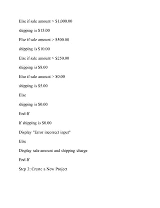 Else if sale amount > $1,000.00
shipping is $15.00
Else if sale amount > $500.00
shipping is $10.00
Else if sale amount > $250.00
shipping is $8.00
Else if sale amount > $0.00
shipping is $5.00
Else
shipping is $0.00
End-If
If shipping is $0.00
Display "Error incorrect input"
Else
Display sale amount and shipping charge
End-If
Step 3: Create a New Project
 