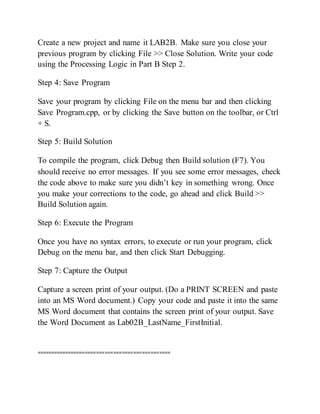 Create a new project and name it LAB2B. Make sure you close your
previous program by clicking File >> Close Solution. Write your code
using the Processing Logic in Part B Step 2.
Step 4: Save Program
Save your program by clicking File on the menu bar and then clicking
Save Program.cpp, or by clicking the Save button on the toolbar, or Ctrl
+ S.
Step 5: Build Solution
To compile the program, click Debug then Build solution (F7). You
should receive no error messages. If you see some error messages, check
the code above to make sure you didn’t key in something wrong. Once
you make your corrections to the code, go ahead and click Build >>
Build Solution again.
Step 6: Execute the Program
Once you have no syntax errors, to execute or run your program, click
Debug on the menu bar, and then click Start Debugging.
Step 7: Capture the Output
Capture a screen print of your output. (Do a PRINT SCREEN and paste
into an MS Word document.) Copy your code and paste it into the same
MS Word document that contains the screen print of your output. Save
the Word Document as Lab02B_LastName_FirstInitial.
===============================================
 