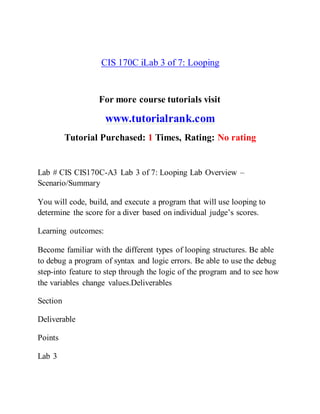 CIS 170C iLab 3 of 7: Looping
For more course tutorials visit
www.tutorialrank.com
Tutorial Purchased: 1 Times, Rating: No rating
Lab # CIS CIS170C-A3 Lab 3 of 7: Looping Lab Overview –
Scenario/Summary
You will code, build, and execute a program that will use looping to
determine the score for a diver based on individual judge’s scores.
Learning outcomes:
Become familiar with the different types of looping structures. Be able
to debug a program of syntax and logic errors. Be able to use the debug
step-into feature to step through the logic of the program and to see how
the variables change values.Deliverables
Section
Deliverable
Points
Lab 3
 