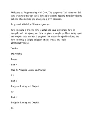 Welcome to Programming with C++. The purpose of this three-part lab
is to walk you through the following tutorial to become familiar with the
actions of compiling and executing a C++ program.
In general, this lab will instruct you on:
how to create a project; how to enter and save a program; how to
compile and run a program; how to, given a simple problem using input
and output, code and test a program that meets the specifications; and
how to debug a simple program of any syntax and logic
errors.Deliverables
Section
Deliverable
Points
Part A
Step 6: Program Listing and Output
15
Part B
Program Listing and Output
15
Part C
Program Listing and Output
15
 