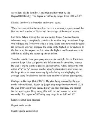 scores left, divide them by 3, and then multiply that by the
DegreeOfDifficulty. The degree of difficulty ranges from 1.00 to 1.67.
Display the diver's information and overall score.
When the competition is complete, there is a summary reportcreated that
lists the total number of divers and the average of the overall scores.
Lab hints: When writing this lab, use nested loops. A nested loop is
when one loop is completely contained in another loop. In an inner loop,
you will read the five scores one at a time. Every time you read the score
(in the loop), you will compare the score to the highest so far and also to
the lowest so far so you can determine the highest and lowest scores, in
addition to adding the scores up one at a time.
You also need to have your program process multiple divers. Put this in
an outer loop. After you process the information for one diver, prompt
the user if she/he wants to process another diver. Allow the user to type
either a “Y” or “y” to enter another diver's information; otherwise, exit
the loop. Write an event summary by calculating and displaying the
average score for all divers and the total number of divers participating.
Garbage in Garbage Out (GIGO): The data being entered by the user
needs to be validated. Scores by judges may range between 0 and 10. If
the user enters an invalid score, display an error message, and prompt
for the score again. Keep doing this until the user enters the score
correctly. The degree of difficulty may range from 1.00 to 1.67.
Sample output from program
Report to the media
Event: Diving competition
 