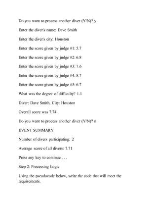 Do you want to process another diver (Y/N)? y
Enter the diver's name: Dave Smith
Enter the diver's city: Houston
Enter the score given by judge #1: 5.7
Enter the score given by judge #2: 6.8
Enter the score given by judge #3: 7.6
Enter the score given by judge #4: 8.7
Enter the score given by judge #5: 6.7
What was the degree of difficulty? 1.1
Diver: Dave Smith, City: Houston
Overall score was 7.74
Do you want to process another diver (Y/N)? n
EVENT SUMMARY
Number of divers participating: 2
Average score of all divers: 7.71
Press any key to continue . . .
Step 2: Processing Logic
Using the pseudocode below, write the code that will meet the
requirements.
 
