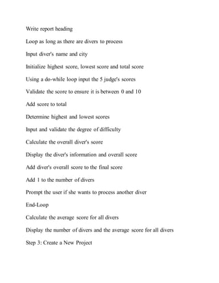 Write report heading
Loop as long as there are divers to process
Input diver's name and city
Initialize highest score, lowest score and total score
Using a do-while loop input the 5 judge's scores
Validate the score to ensure it is between 0 and 10
Add score to total
Determine highest and lowest scores
Input and validate the degree of difficulty
Calculate the overall diver's score
Display the diver's information and overall score
Add diver's overall score to the final score
Add 1 to the number of divers
Prompt the user if she wants to process another diver
End-Loop
Calculate the average score for all divers
Display the number of divers and the average score for all divers
Step 3: Create a New Project
 
