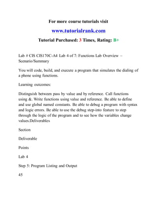For more course tutorials visit
www.tutorialrank.com
Tutorial Purchased: 3 Times, Rating: B+
Lab # CIS CIS170C-A4 Lab 4 of 7: Functions Lab Overview –
Scenario/Summary
You will code, build, and execute a program that simulates the dialing of
a phone using functions.
Learning outcomes:
Distinguish between pass by value and by reference. Call functions
using &. Write functions using value and reference. Be able to define
and use global named constants. Be able to debug a program with syntax
and logic errors. Be able to use the debug step-into feature to step
through the logic of the program and to see how the variables change
values.Deliverables
Section
Deliverable
Points
Lab 4
Step 5: Program Listing and Output
45
 