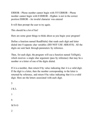 ERROR - Phone number cannot begin with 555 ERROR - Phone
number cannot begin with 0 ERROR - Hyphen is not in the correct
position ERROR - An invalid character was entered
It will then prompt the user to try again.
This should be a lot of fun!
Here are some great things to think about as you begin your program!
Define a function named ReadDials() that reads each digit and letter
dialed into 8 separate char variables (DO NOT USE ARRAYS). All the
digits are sent back through parameters by reference.
Then, for each digit, the program will use a function named ToDigit(),
which receives a single char argument (pass by reference) that may be a
number or a letter of one of the digits dialed.
If it is a number, then return 0 by value indicating that it is a valid digit.
If the digit is a letter, then the number corresponding to the letter is
returned by reference, and return 0 by value indicating that it is a valid
digit. Here are the letters associated with each digit.
5
J K L
1
6
M N O
2
 