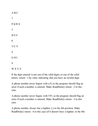 A B C
7
P Q R S
3
D E F
8
T U V
4
G H I
9
W X Y Z
If the digit entered is not one of the valid digits or one of the valid
letters, return –1 by value indicating that you have an invalid digit.
A phone number never begins with a 0, so the program should flag an
error if such a number is entered. Make ReadDials() return –2 in this
case.
A phone number never begins with 555, so the program should flag an
error if such a number is entered. Make ReadDials() return –3 in this
case.
A phone number always has a hyphen (-) in the 4th position. Make
ReadDials() return –4 in this case (if it doesn't have a hyphen in the 4th
 