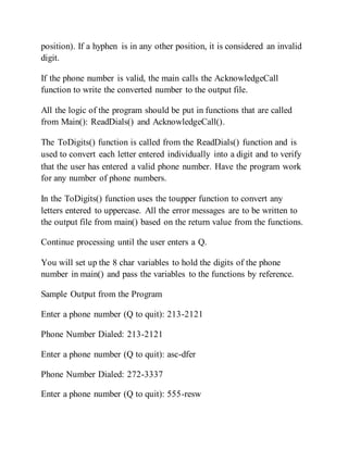 position). If a hyphen is in any other position, it is considered an invalid
digit.
If the phone number is valid, the main calls the AcknowledgeCall
function to write the converted number to the output file.
All the logic of the program should be put in functions that are called
from Main(): ReadDials() and AcknowledgeCall().
The ToDigits() function is called from the ReadDials() function and is
used to convert each letter entered individually into a digit and to verify
that the user has entered a valid phone number. Have the program work
for any number of phone numbers.
In the ToDigits() function uses the toupper function to convert any
letters entered to uppercase. All the error messages are to be written to
the output file from main() based on the return value from the functions.
Continue processing until the user enters a Q.
You will set up the 8 char variables to hold the digits of the phone
number in main() and pass the variables to the functions by reference.
Sample Output from the Program
Enter a phone number (Q to quit): 213-2121
Phone Number Dialed: 213-2121
Enter a phone number (Q to quit): asc-dfer
Phone Number Dialed: 272-3337
Enter a phone number (Q to quit): 555-resw
 