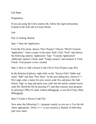 Lab Steps
Preparation:
If you are using the Citrix remote lab, follow the login instructions
located in the iLab tab in Course Home.
Lab:
Part A: Getting Started
Step 1: Start the Application
From the File menu, choose "New Project." Choose “Win32 Console
Application.” Enter a name in the name field. Click “Next” and choose
the following options: Application Type: "Console Application"
Additional options: Check mark “Empty project” and uncheck 8. Click
Finish. Your project is now created.
Step 2: How to Add a Source Code File to Your Project (.cpp file)
In the Solution Explorer, right-click on the “Source Files” folder and
select "Add" and then "New Item." In the next dialog box, choose C++
file (.cpp), enter a name for your source code file, and press the Add
button. Type or copy and paste your code into the newly created source
code file. Build the file by pressing F7, and then execute your program
by pressing CTRL-F5 (start without debugging) or use the F5 key (Start
Debugging).
Step 3: Create a Source Code File
Now enter the following C++ program exactly as you see it. Use the tab
where appropriate. [Note: C++ is case sensitive.] Instead of John Doe,
type your name.
 