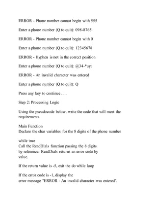 ERROR - Phone number cannot begin with 555
Enter a phone number (Q to quit): 098-8765
ERROR - Phone number cannot begin with 0
Enter a phone number (Q to quit): 12345678
ERROR - Hyphen is not in the correct position
Enter a phone number (Q to quit): @34-*uyt
ERROR - An invalid character was entered
Enter a phone number (Q to quit): Q
Press any key to continue . . .
Step 2: Processing Logic
Using the pseudocode below, write the code that will meet the
requirements.
Main Function
Declare the char variables for the 8 digits of the phone number
while true
Call the ReadDials function passing the 8 digits
by reference. ReadDials returns an error code by
value.
If the return value is -5, exit the do while loop
If the error code is -1, display the
error message "ERROR - An invalid character was entered".
 